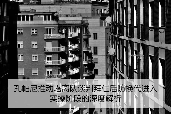 孔帕尼推动塔离队谈判拜仁后防换代进入实操阶段的深度解析