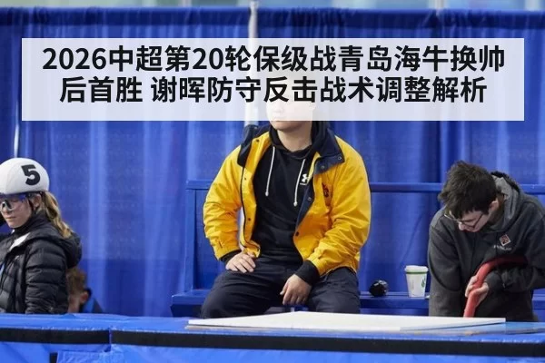 2026中超第20轮保级战青岛海牛换帅后首胜 谢晖防守反击战术调整解析 - huatihui